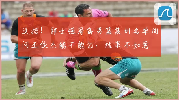 没招！郭士强筹备男篮集训名单询问王俊杰能不能打，结果不如意