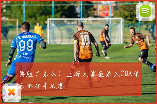 再胜广东队！上海大鲨鱼杀入CBA俱乐部杯半决赛